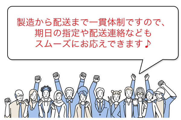 製造から配送まで一貫体制ですので、期日の指定や配送連絡などもスムーズにお応えできます♪